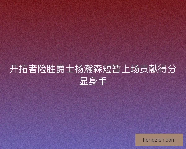 开拓者险胜爵士杨瀚森短暂上场贡献得分显身手