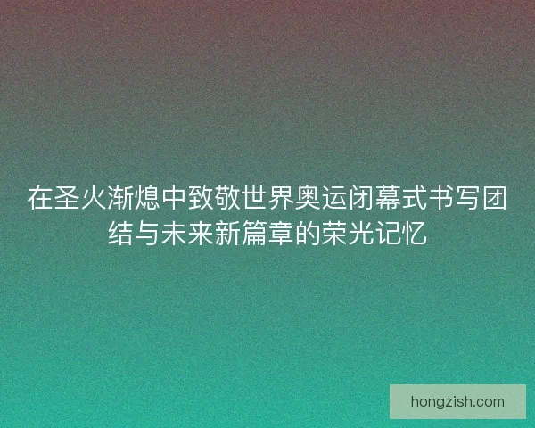 在圣火渐熄中致敬世界奥运闭幕式书写团结与未来新篇章的荣光记忆